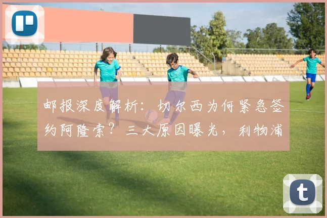 邮报深度解析：切尔西为何紧急签约阿隆索？三大原因曝光，利物浦成关键因素