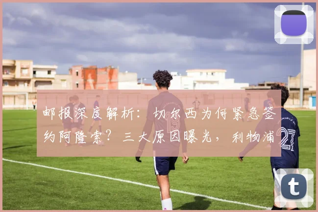 邮报深度解析:切尔西为何紧急签约阿隆索?三大原因曝光,利物浦成关键因素