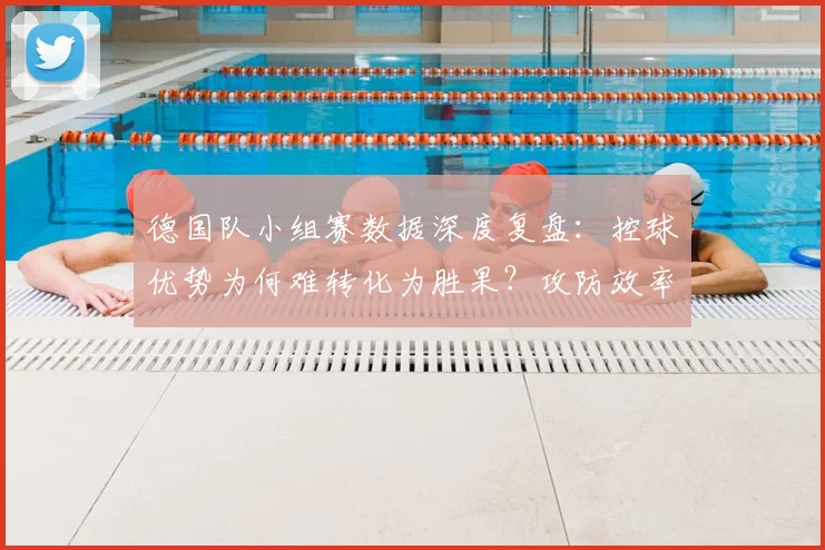 德国队小组赛数据深度复盘：控球优势为何难转化为胜果？攻防效率全面解析